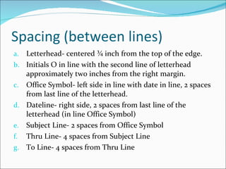 Spacing (between lines) Letterhead- centered ¾ inch from the top of the edge. Initials O in line with the second line of letterhead approximately two inches from the right margin. Office Symbol- left side in line with date in line, 2 spaces from last line of the letterhead. Dateline- right side, 2 spaces from last line of the letterhead (in line Office Symbol) Subject Line- 2 spaces from Office Symbol Thru Line- 4 spaces from Subject Line To Line- 4 spaces from Thru Line 