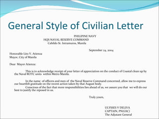 General Style of Civilian Letter     PHILIPINE NAVY   HQS NAVAL RESERVE COMMAND   Cabildo St. Intramuros, Manila September 24, 2004 Honorable Lito V. Atienza Mayor, City of Manila Dear  Mayor Atienza: This is to acknowledge receipt of your letter of appreciation on the conduct of Coastal clean up by the Naval ROTC units  within Metro Manila. In the name  of officers and men of  the Naval Reserve Command concerned, allow me to express our heartfelt gratitude on the recent action taken by that August body. Conscious of the fact that more responsibilities lies ahead of us, we assure you that  we will do our best to justify the reposed in us.  Truly yours, ULYSSES V DELIVA CAPTAIN, PN(GSC) The Adjutant General 