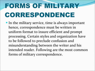 FORMS OF MILITARY CORRESPONDENCE In the military service, time is always important hence, correspondence must be written in uniform format to insure efficient and prompt processing. Certain styles and organization have to be followed to preclude confusion and misunderstanding between the writer and his intended reader. Following are the most common forms of military correspondence. 