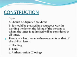 CONSTRUCTION Style a. Should be dignified are direct b. It should be phrased in a courteous way. In wording the letter, the felling of the persons to whom the letter is addressed will be considered at all times. Format – it has the same three elements as that of the civilian letter. a. Heading b. Body c. Authentication (Closing) 