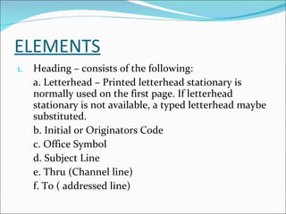 ELEMENTS Heading – consists of the following: a. Letterhead – Printed letterhead stationary is normally used on the first page. If letterhead stationary is not available, a typed letterhead maybe substituted. b. Initial or Originators Code c. Office Symbol d. Subject Line e. Thru (Channel line) f. To ( addressed line) 