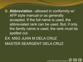 © 2009 MSG NESTOR M ALBOLOTE
B. Abbreviation –allowed in conformity w/
AFP style manual or as generally
accepted. If the full name is used, the
abbreviated rank can be used. But, if only
the family name is used, the rank must be
spelled out.
EX. MSG JUAN M DELA CRUZ
MASTER SEARGENT DELA CRUZ
 