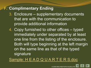 © 2009 MSG NESTOR M ALBOLOTE
F. Complimentary Ending
3. Enclosure – supplementary documents
that are with the communication to
provide additional information
4. Copy furnished to other offices – typed
immediately under separated by at least
one line from the listing of the enclosure.
Both will type beginning at the left margin
on the same line as that of the typed
signature
Sample: H E A D Q U A R T E R S.doc
 