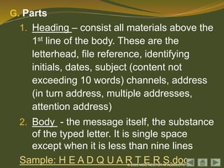© 2009 MSG NESTOR M ALBOLOTE
G. Parts
1. Heading – consist all materials above the
1st line of the body. These are the
letterhead, file reference, identifying
initials, dates, subject (content not
exceeding 10 words) channels, address
(in turn address, multiple addresses,
attention address)
2. Body - the message itself, the substance
of the typed letter. It is single space
except when it is less than nine lines
Sample: H E A D Q U A R T E R S.doc
 