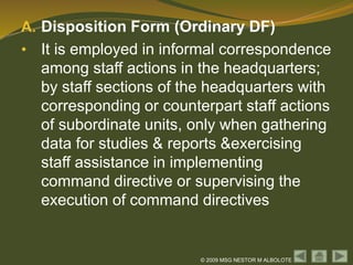 © 2009 MSG NESTOR M ALBOLOTE
A. Disposition Form (Ordinary DF)
• It is employed in informal correspondence
among staff actions in the headquarters;
by staff sections of the headquarters with
corresponding or counterpart staff actions
of subordinate units, only when gathering
data for studies & reports &exercising
staff assistance in implementing
command directive or supervising the
execution of command directives
 