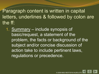© 2009 MSG NESTOR M ALBOLOTE
Paragraph content is written in capital
letters, underlines & followed by colon are
the ff:
1. Summary – include synopsis of
basic/request, a statement of the
problem, the facts or background of the
subject and/or concise discussion of
action take to include pertinent laws,
regulations or precedence.
 