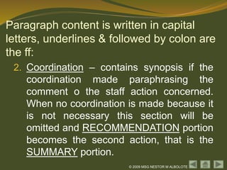 © 2009 MSG NESTOR M ALBOLOTE
Paragraph content is written in capital
letters, underlines & followed by colon are
the ff:
2. Coordination – contains synopsis if the
coordination made paraphrasing the
comment o the staff action concerned.
When no coordination is made because it
is not necessary this section will be
omitted and RECOMMENDATION portion
becomes the second action, that is the
SUMMARY portion.
 