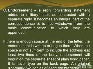 © 2009 MSG NESTOR M ALBOLOTE
C. Endorsement – a reply forwarding statement
added to military letter, as contrasted with a
separate reply. It becomes an integral part of the
correspondence & is not withdrawn from the
basic communication to which they are
appended.
If there is enough space at the end of the letter, the
endorsement is written or begun there. When the
space is not sufficient to include the address &at
least two lines of the body, endorsement will
begun on the separate sheet of plain bond paper.
It is never type on the back page. An original
 