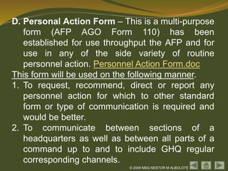 © 2009 MSG NESTOR M ALBOLOTE
D. Personal Action Form – This is a multi-purpose
form (AFP AGO Form 110) has been
established for use throughput the AFP and for
use in any of the side variety of routine
personnel action. Personnel Action Form.doc
This form will be used on the following manner.
1. To request, recommend, direct or report any
personnel action for which to other standard
form or type of communication is required and
would be better.
2. To communicate between sections of a
headquarters as well as between all parts of a
command up to and to include GHQ regular
corresponding channels.
 