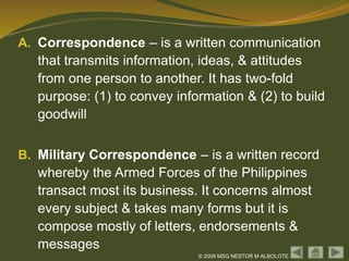 © 2009 MSG NESTOR M ALBOLOTE
A. Correspondence – is a written communication
that transmits information, ideas, & attitudes
from one person to another. It has two-fold
purpose: (1) to convey information & (2) to build
goodwill
B. Military Correspondence – is a written record
whereby the Armed Forces of the Philippines
transact most its business. It concerns almost
every subject & takes many forms but it is
compose mostly of letters, endorsements &
messages
 