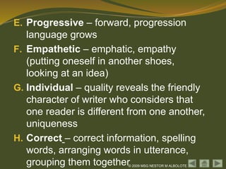 © 2009 MSG NESTOR M ALBOLOTE
E. Progressive – forward, progression
language grows
F. Empathetic – emphatic, empathy
(putting oneself in another shoes,
looking at an idea)
G. Individual – quality reveals the friendly
character of writer who considers that
one reader is different from one another,
uniqueness
H. Correct – correct information, spelling
words, arranging words in utterance,
grouping them together
 