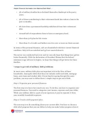 Helpful Financial Information from National Debt Relief …
• 3% of military families have declared themselves bankrupt in the past 2
years.
• 9% of those contributing to their retirement funds have taken a loan in the
past 12 months.
• 6% have done a permanent hardship withdrawal from their retirement
plan.
• Around half of respondents claim to have an emergency fund.
• More than 50% plan for life events
• More than ¼ of credit card holders owe $10,000 or more on their account.
In terms of the personal finances, 19% are dissatisfied with their current financial
condition. Only 26% are satisfied and 55% are neutral about it.
The survey was conducted last 2010 and we can only hope that things have gotten
better financially. With the declaration of President Obama that the federal
minimum wage will now be higher, we hope that things will get better for these
families.
7 steps to get rid of military debt problems
In most cases, military debt plays an important role in the lives of these
households. Among the debts that they owe include credit card debt, mortgage
loans, auto loans and student debt. If your family is going through the same
problem, you may want to follow these 7 simple steps to get out of debt.
Step 1: Organize your personal finances.
The first step is to know how much you owe. To do this, you have to organize your
personal finances. You need to categorize your income, expenses and your debts.
While your military debt is a part of your expenses, it pays to separate it from
your monthly household expenses.
Step 2: Create a debt payment plan.
The next step is to do something about your current debt. You have to choose a
debt relief program that you can follow to help you make better progress when it
 
