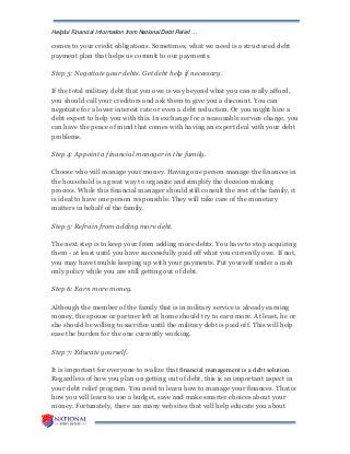 Helpful Financial Information from National Debt Relief …
comes to your credit obligations. Sometimes, what we need is a structured debt
payment plan that helps us commit to our payments.
Step 3: Negotiate your debts. Get debt help if necessary.
If the total military debt that you owe is way beyond what you can really afford,
you should call your creditors and ask them to give you a discount. You can
negotiate for a lower interest rate or even a debt reduction. Or you might hire a
debt expert to help you with this. In exchange for a reasonable service charge, you
can have the peace of mind that comes with having an expert deal with your debt
problems.
Step 4: Appoint a financial manager in the family.
Choose who will manage your money. Having one person manage the finances in
the household is a great way to organize and simplify the decision making
process. While this financial manager should still consult the rest of the family, it
is ideal to have one person responsible. They will take care of the monetary
matters in behalf of the family.
Step 5: Refrain from adding more debt.
The next step is to keep your from adding more debts. You have to stop acquiring
them - at least until you have successfully paid off what you currently owe. If not,
you may have trouble keeping up with your payments. Put yourself under a cash
only policy while you are still getting out of debt.
Step 6: Earn more money.
Although the member of the family that is in military service is already earning
money, the spouse or partner left at home should try to earn more. At least, he or
she should be willing to sacrifice until the military debt is paid off. This will help
ease the burden for the one currently working.
Step 7: Educate yourself.
It is important for everyone to realize that financial management is a debt solution.
Regardless of how you plan on getting out of debt, this is an important aspect in
your debt relief program. You need to learn how to manage your finances. That is
how you will learn to use a budget, save and make smarter choices about your
money. Fortunately, there are many websites that will help educate you about
 