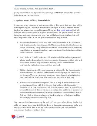 Helpful Financial Information from National Debt Relief …
your personal finances. Specifically, you can go to MilitarySource.mil for specific
help about your military debt.
4 options to get military financial aid
It may be a scary situation to watch your military debt grow. But your fear will do
nothing to help you. It is important to start acting on it now to prevent it from
further harming your personal finances. There are debt relief options that will
help you with your financial struggles. Not only that, the government have put
into place various programs and laws that will help military families deal with
their respective debts. Here are 4 of them that can help you out.
• Servicemembers Civil Relief Act. Also referred to as the SCRA, it aims to
help families deal with military debt. This is mostly in effect for those who
are on active duty. The provisions include an extension for lease contracts,
cancellation or termination of any auto rentals and limits the interest that
will be collected from them.
• Joint Federal Travel Regulations. This is intended for military personnel
whose landlords are about to face foreclosure. They are provided with cash
allowances that will help with their military travels and transfers
associated with the foreclosure of their landlord.
• Military Lending Act. The next program is initiated by the Department of
Defense to limit the interest and fees that are being imposed on military
servicemen. These are imposed on payday loans, tax refund anticipation
loans and vehicle title loans. The regulation limits its at 36% only.
• Homeowner’s Assistance Program. This is to help military families who
are having problems with their homes. This will provide them with
financial aid in case they have to sell their homes at a loss - or even if they
are unable to sell it. This is extended to both active and former members of
the military to aid them in any military debt that is related to their home.
Not only that, civilian employees of the Department of Defense, and the
surviving spouses are covered by this.
You can say that these are among the perks of being part of a military family. But
still, you should know that it still boils down to financial management. Make sure
that you understand how to manage your money well so you can avoid the
unnecessary burden of military debt.
 