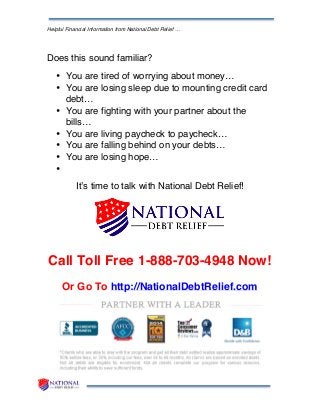 Helpful Financial Information from National Debt Relief …
Does this sound familiar?
• You are tired of worrying about money…
• You are losing sleep due to mounting credit card
debt…
• You are fighting with your partner about the
bills…
• You are living paycheck to paycheck…
• You are falling behind on your debts…
• You are losing hope…
•
It’s time to talk with National Debt Relief!
Call Toll Free 1-888-703-4948 Now!
Or Go To http://NationalDebtRelief.com
 