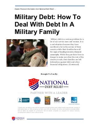 Helpful Financial Information from National Debt Relief …
Military Debt: How To
Deal With Debt In A
Military Family
Military debt is a serious problem for a
lot of our service men and women. It is
a sad situation because they have
sacrificed a lot in the service of their
country while their families have all
the signs of heading towards a financial
catastrophe. While they put their lives in
danger to make sure that the rest of the
country is safe, their families are left
defenseless against debt and other
financial obligations. (Continued)
Brought To You By:
 