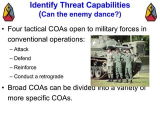 Identify Threat Capabilities ( Can the enemy dance?) Four tactical COAs open to military forces in conventional operations:  Attack Defend Reinforce Conduct a retrograde Broad COAs can be divided into a variety of more specific COAs.  