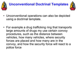 Unconventional Doctrinal Templates  Unconventional operations can also be depicted using a doctrinal template.  For example a drug trafficking ring that transports large amounts of drugs my use certain convoy procedures, such as the distance between vehicles, how many vehicles, where security forces are placed and how many are in the convoy, and how the security force will react to a police force  