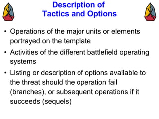 Description of  Tactics and Options Operations of the major units or elements portrayed on the template Activities of the different battlefield operating systems Listing or description of options available to the threat should the operation fail (branches), or subsequent operations if it succeeds (sequels) 
