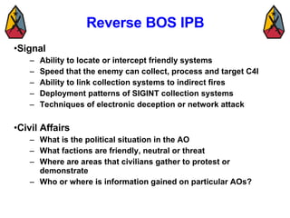 Reverse BOS IPB Signal Ability to locate or intercept friendly systems Speed that the enemy can collect, process and target C4I Ability to link collection systems to indirect fires Deployment patterns of SIGINT collection systems Techniques of electronic deception or network attack Civil Affairs What is the political situation in the AO What factions are friendly, neutral or threat Where are areas that civilians gather to protest or demonstrate Who or where is information gained on particular AOs?  