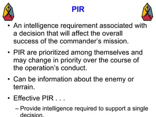 PIR <ul><li>An intelligence requirement associated with a decision that will affect the overall success of the commander’s...