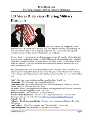 BradsDeals.com
                Stores & Services Offering Military Discounts

174 Stores & Services Offering Military
Discounts




                                                  There is no way we can ever properly thank
members of the US Military for all that they have done. They are certainly not paid enough for
their work and their great sacrifice. Iraq and Afghanistan have been particularly tough and
stressful for members of the military, their families and loved ones.

We have found 174 stores and services doing their part to make life easier by offering discounts
to active, reserve, and retired members of the US Military and their immediate family members.
Please help spread the word via Facebook, Twitter and Email to those you know in the military
about this resource. If you have additional suggestions please comment below and they’ll be
added on an ongoing basis.

Two important caveats. First, some stores offer discounts only at the owner’s discretion and
other discounts vary by state. Second, many stores that give a military discount don’t advertise
it. It is always worth asking a store whether they have one or not and to have your military ID on
you.

A&W – Discount varies, simply ask and have a valid military ID with you.
Aeropostale – 20% off in store, just bring valid military ID
Agentsource.com – Up to 40% off standard real estate closing costs for Active duty men and
women moving in the United States or Canada
All State – Allstate Funding proudly offers all U.S. Military personnel a $250 credit towards the
appraisal of a residential property. Ends 12/31/2010
American Airlines – Discount varies, requires military ID
American Video Productions -10% off to active duty, retired, families of military and
dependents. Call and ask for the discount http://www.americanvideoproductions.net/
Amtrak – 10% off
Anheuser – Busch Amusement Parks – Discount varies, simply ask and have a valid military
ID with you.
Anna’s Linens - 10% off any purchase with Valid Military ID in store only
Apple Computers - The discount varies, you need to sign up here –

27 September 2010                                                                          Page 1
 