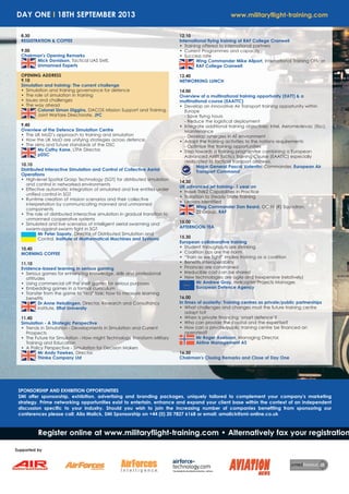 DAY ONE I 18TH SEPTEMBER 2013 www.militaryflight-training.com
SPONSORSHIP AND EXHIBITION OPPORTUNITIES
SMi offer sponsorship, exhibition, advertising and branding packages, uniquely tailored to complement your company's marketing
strategy. Prime networking opportunities exist to entertain, enhance and expand your client base within the context of an independent
discussion specific to your industry. Should you wish to join the increasing number of companies benefiting from sponsoring our
conferences please call: Alia Malick, SMi Sponsorship on +44 (0) 20 7827 6168 or email: amalick@smi-online.co.uk
Register online at www.militaryflight-training.com • Alternatively fax your registration
Supported by
8.30
REGISTRATION & COFFEE
9.00
Chairman's Opening Remarks
Mick Davidson, Tactical UAS SME,
Unmanned Experts
OPENING ADDRESS
9.10
Simulation and training: The current challenge
• Simulation and training governance for defence
• The role of simulation in training
• Issues and challenges
• The way ahead
Colonel Simon Diggins, DACOS Mission Support and Training,
Joint Warfare Directorate, JFC
9.40
Overview of the Defence Simulation Centre
• The UK MoD’s approach to training and simulation
• How the UK MoD are unifying strategies across defence.
• The aims and future standards of the DSC
Ms Cathy Kane, LTPA Director,
pDSC
10.10
Distributed Interactive Simulation and Control of Collective Aerial
Operations
• High-level Spatial Grasp Technology (SGT) for distributed simulation
and control in networked environments
• Effective automatic integration of simulated and live entities under
unified control in SGT
• Runtime creation of mission scenarios and their collective
interpretation by communicating manned and unmanned
components
• The role of distributed interactive simulation in gradual transition to
unmanned cooperative systems
• Simulated and live scenarios of intelligent aerial swarming and
swarm-against-swarm fight in SGT
Mr Peter Sapaty, Director of Distributed Simulation and
Control, Institute of Mathematical Machines and Systems
10.40
MORNING COFFEE
11.10
Evidence-based learning in serious gaming
• Serious games for enhancing knowledge, skills and professional
attitudes
• Using commercial off the shelf games for serious purposes
• Embedding games in a formal curriculum
• Transfer from the game to "real" task: how to measure learning
benefits
Dr Anne Helsdingen, Director, Research and Consultancy
institute, Effat University
11.40
Simulation - A Strategic Perspective
• Trends in Simulation - Developments in Simulation and Current
Prospects
• The Future for Simulation - How might Technology Transform Military
Training and Education
• A Policy Perspective - Simulation for Decision Makers
Mr Andy Fawkes, Director,
Thinke Company Ltd
12.10
International flying training at RAF College Cranwell
• Training offered to international partners
• Current Programmes and capacity
• Success rate
Wing Commander Mike Allport, International Training Officer,
RAF College Cranwell
12.40
NETWORKING LUNCH
14.00
Overview of a multinational training opportunity (EATT) & a
multinational course (EAATTC)
• Develop an innovative Air Transport training opportunity within
Europe
- Save flying hours
- Reduce the logistical deployment
• Integrate additional training objectives: Intel, Aeromedevac (tbc),
Maintenance
- Develop synergies in AT environment
• Adapt the training activities to the nations requirements
- Optimize the training opportunities
• Step towards a training programme combining a European
Advanced Airlift Tactics Training Course (EAATTC) especially
dedicated to tactical transport aircrews.
Major General Pascal Valentin, Commander, European Air
Transport Command
14.30
UK advanced jet training- 1 year on
• Hawk TMk2 Capabilities in Practice
• Transition to Steady State Training
• Lessons Identified
Wing Commander Dan Beard, OC IV (R) Squadron,
22 Group, RAF
15.00
AFTERNOON TEA
15.30
European collaborative training
• Student throughputs are shrinking
• Coalition ops are the norm
• “Train as we fight” implies training as a coalition
• Benefits interoperability
• Finances are constrained
• Irreducible cost can be shared
• New technologies are agile and inexpensive (relatively)
Mr Andrew Gray, Helicopter Projects Manager,
European Defence Agency
16.00
In times of austerity: Training centres as private/public partnerships
• What challenges and changes must the future training centre
adapt to?
• When is private financing ‘smart defence’?
• Who can provide the capital and the expertise?
• How can a private/public training centre be financed an
operated?
Mr Roger Axelsson, Managing Director,
Airline Management AS
16.30
Chairman's Closing Remarks and Close of Day One
 