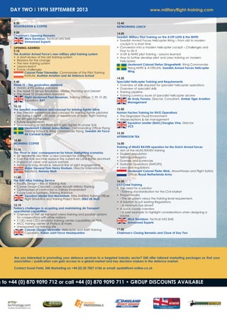 DAY TWO I 19TH SEPTEMBER 2013 www.militaryflight-training.com
Are you interested in promoting your defence services to a targeted industry sector? SMi offer tailored marketing packages so that your
association / publication can gain access to a global market and key decision makers in the defence market.
Contact Sonal Patel, SMi Marketing on +44 (0) 20 7827 6106 or email: spatel@smi-online.co.uk
n to +44 (0) 870 9090 712 or call +44 (0) 870 9090 711 • GROUP DISCOUNTS AVAILABLE
8.30
REGISTRATION & COFFEE
9.00
Chairman's Opening Remarks
Mick Davidson, Tactical UAS SME,
Unmanned Experts
OPENING ADDRESS
9.10
The Austrian Armed Force’s new military pilot training system
• A short review of the old training system
• Reasons for the change
• The new training system
• Lessons learnt
• Future challenges
Colonel Peter Trierweiler, Commander of the Pilot Training
Institute, Austrian Aviation and Air Defence School
9.40
Hawk T2 – The graduation standard
• Historic 4 FTS output standard
• The Hawk T2 Sensor Simulation, Mission Planning and Debrief
• The Hawk T2 Graduation standard
Flight Lieutenant Paul Heasman, Training Officer, C Flt, IV (R)
Squadron, RAF
10.10
The Swedish experience and concept for training fighter pilots
• The Swedish experience and concept for training fighter pilotsAre
we doing it right? – 10 years of experience of basic flight training
for 4th gen fighter pilot.
• Future requirements
• Downloading or not (from 4/5th gen fighter to phase 3/4)
Lieutenant Colonel Jonas Rohlen, Commanding Officer Flying
Training School & Wing Commander Flying, Swedish Air Force
Air Combat School
10.40
MORNING COFFEE
11.10
The ‘Pivot to Asia’-consequences for future warfighting scenarios
• Air Sea Battle doctrine- a new concept for warfighting
• Can the ASB doctrine replace the current Air Land Battle doctrine?
• Impacts of cyber and space warfare
• Moving to long distance, beyond line of sight engagements
Major General Tom Henry Knutsen, Director International
Relations, Norway MoD
11.40
The RAF Atlas Training Service
• Facility Design – Mix of Training Aids
• Course Design Concept – Large Aircraft Military Training
• Optimization of contractor vs military involvement
• Future Live vs Synthetic Training Balance
Squadron Leader Don Mackintosh, Atlas (A400M) Training Officer,
Flight Simulation and Training Project Team, DE&S UK MoD
12.10
Today's challenges in acquiring and maintaining Air Transport
operational capabilities
• Overview of ITAF air transport crews training and possible options
for cooperations with other nations
• C130J and C27J simulator training center capabilities at PISA.
• MCC training center at Pratica di mare.
• Unprepared rwy training site
Colonel Giorgio Seravalle, Helicopter and Airlift Training
Capability, Italian Joint Force Headquarters
12.40
NETWORKING LUNCH
14.00
Swedish Military Pilot Training on the A109 LUHS & the NH90
• Swedish Armed Forces Helicopter Wing – From old to modern
cockpit in a short time
• Conversion into a modern helicopter cockpit – Challenges and
how to do it
• A109 & NH90 pilot training - Lessons learned
• How to further develop pilot and crew training on modern
helicopters
Lieutenant Colonel Stefan Stragnefeldt, Wing Commander
Flying NH90 & A109LUHS, Swedish Armed Forces Helicopter
Wing
14.30
Specialist Helicopter Training and Requirements
• Overview of skills required for specialist helicopter operations
• Overview of specialist skills
• Training pipeline
• Training currency issues of specialist helicopter aircrew
Mr Andy Furness, Director, Consultant, Amber Tiger Aviation
Management
15.00
Human Factors Training for NVG Operations
• The Degraded Visual Environment
• Misperceptions & risk management
Squadron Leader (Retd.) Douglas Vine, Director,
VCS
15.30
AFTERNOON TEA
16.00
Training of MUAS RAVEN operators for the Dutch Armed forces
• Aim of the MUAS RAVEN training
• Student population
• Training philosophy
• Licenses and currencies
• National Operations (NATOPS)
• Laws and regulations
Lieutenant Colonel Pieter Mink, Airworthiness and Flight Safety
Officer, Royal Netherlands Army
16.30
UAS Crew Training
• The need for a solution
- Training standardisation for the Civil Market
• Proportionality 
- The air system versus the training level requirement.
• A Solution to suit existing Regulations 
- A minimum fuss driver?
• A quick course overview
- A brief example to highlight considerations when designing a
course
Mick Davidson, Tactical UAS SME,
Unmanned Experts
17.00
Chairman's Closing Remarks and Close of Day Two
 