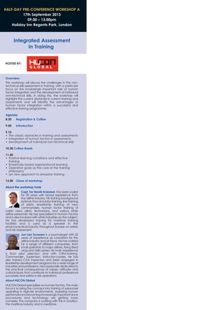 HALF-DAY PRE-CONFERENCE WORKSHOP A
17th September 2013
09.00 – 13.00pm
Holiday Inn Regents Park, London
Integrated Assessment
in Training
HOSTED BY:
Overview:
This workshop will discuss the challenges in the non-
technical skill assessment in training, with a particular
focus on the increasingly important role of human
factor integration and the development of individual
non-technical skills. In doing this, the workshop will
highlight the current obstacles in current training and
assessments and will identify the advantages of
human factor integration within a successful and
effective training programme.
Agenda:
8.30 Registration & Coffee
9.00 Introduction
9.10
• The classic obstacles in training and assessments
• Integration of human factors in assessments
• Development of individual non-technical skills
10.30 Coffee Break
11.00
• Positive learning conditions and effective
training
• Empirically based organizational learning
• Operative goals as the core of the training
philosophy
• aA new approach to simulator training
13.00 Close of workshop
About the workshop hosts
Capt. Tor Henrik Krokstad. Has been a pilot
for 30 years with broad experience from
the airline industry. His training background
extends from simulator training, line training
of pilots, leadership training of new
commanders, human factor training of
cabin crew, pilots, technicians, and various other
airline personnel. He has specialised in Human Factors
and is also involved with other industries on the subject.
He has developed training for maritime training
facilities and is used as a speaker in the
pharmaceutical industry throughout Europe on safety
and risk assessment.
Jon Lars Syversen is a psychologist with 25
years of experience as consultant for the
airline industry and air force. He has worked
for a range of different companies, from
small operators to major airlines, flying fixed
wing and helicopters. His main experience
is from pilot selection and with CRM-training,
Commander-, Supervisor-, Instructor-courses. He has
also trained CAA inspectors and been engaged in
leadership development programs for a wide range of
industries and professions. He is especially dedicated to
the practical consequences of values, attitudes and
cultural issues that contribute to individual professional
successes and safety in risk operations.
About HUCON Global
HUCON Global specializes on human factors. The main
focus is to bring the concept into training of personnel
operating in high-risk environments. Assessing human
performance is becoming increasingly important since
procedures and technology are getting more
complex. The company is working with this in aviation,
the maritime industry and in medicine.
 