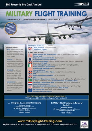 www.militaryflight-training.com
Register online or fax your registration to +44 (0) 870 9090 712 or call +44 (0) 870 9090 711
SMi Presents the 2nd Annual
MILITARY FLIGHT TRAINING
18-19 SEPTEMBER 2013 HOLIDAY INN REGENTS PARK CENTRAL LONDON
PLUS TWO HALF DAY PRE-CONFERENCE WORKSHOPS
17th September 2013 | Holiday Inn Regents Park | London, UK
B: Military Flight Training in Times of
Austerity
Workshop leader:
Mr Roger Axelsson, Managing Director,
Airline Management AS
13.30 – 17.30pm
A: Integrated Assessment in Training
Workshop Leader:
Captain Tor Krokstad, CEO,
Mr Jon Lars Syversen, Consultant,
HUCON GLOBAL
09.00 – 13.00pm
EARLY BIRD
DISCOUNTS
BOOK BY MAY 31ST
SAVE £300
BOOK BY
JUNE 28TH
SAVE £100
CONFERENCE CHAIRMAN:
Mick Davidson, Tactical UAS SME,
Unmanned Experts
SPEAKER PANEL INCLUDES:
Attend this event to...
• HEAR presentations on the
practical experiences and
challenges faced by key
speakers involved in Military
Flight Training
• ANALYSE how different
organisations and nations
provide flight training and
what can be learnt through
international cooperation
• EVALUATE the different
viewpoints on synthetic
training and assess the
options available in full,
part-task, and integrated
and constructed simulation
• UNDERSTAND the evolution
of pilot training on rotary,
fixed wing and UAS aircraft
and the increasing role of
human factors in pilot
training
Major General Tom Henry Knutsen, Director International Relations,
Norway MoD
Major General Pascal Valentin, Commander,
European Air Transport Command
Colonel Simon Diggins, DACOS Mission Support and Training, Joint Forces
Command, UK MoD
Colonel Giorgio Seravalle, Helicopter and Airlift Training Capability,
Italian Joint Force Headquarters
Colonel Peter Trierweiler, Head of Flight Training,
Austrian Air Force
Wing Commander Mike Allport, Head of International Training,
RAF
Wing Commander Dan Beard, OC IV Squadron,
RAF
Lieutenant Colonel Jonas Rohlen, Commanding Officer Flying Training School
& Wing Commander Flying, Swedish Air Force Air Combat School
Lieutenant Colonel Pieter Mink, Airworthiness and Flight Safety Officer,
Royal Netherlands Army
Squadron Leader Don Mackintosh, Atlas (A400M) Training Officer, Flight
Simulation and Training Project Team, DE&S UK MoD
Mr Andrew Gray, Helicopter Projects Manager,
European Defence Agency
 