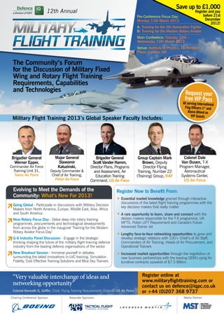 Save up to £1,000
                          12th Annual                                                                                           Register and pay
                                                                                          Pre-Conference Focus Day:                  before 21st
                                                                                          Monday 11th March 2013                      December
                                                                                                                                          2012!
                                                                                          A: Training for the 5th Generation Fighter
                                                                                          B: Training for the Modern Rotary Aviator
                                                                                          Main Conference: Tuesday 12th –
                                                                                          Wednesday 13th March 2013
                                                                                          Venue: Institute of Physics, 76 Portland
                                                                                          Place, London, UK


 The Community’s Forum
 for the Discussion of Military Fixed
 Wing and Rotary Flight Training
 Requirements, Capabilities
 and Technologies                                                                                                         Request your
                                                                                                                          free VIP Pass
                                                                                                                         All serving International
                                                                                                                           Flag Officers 1* and
                                                                                                                              Above Attend as
                                                                                                                                VIP Guests
 Military Flight Training 2013’s Global Speaker Faculty Includes:




Brigadier General                 Major General                 Brigadier General          Group Captain Mark            Colonel Dale
 Werner Epper,                     Slawomir                  Scott Vander Hamm,               Brown, Deputy            Van Dusen, T-X
Commander Air Force                Kaluzinski,              Director Plans, Programs           Director Flying        Program Manager,
  Training Unit 31,            Deputy Commander &             and Assessment, Air          Training, Number 22           Aeronautical
   Swiss Air Force              Chief of Air Training,         Education Training         (Training) Group, RAF        Systems Center,
                                  Polish Air Force          Command, US Air Force                                       US Air Force

 Evolving to Meet the Demands of the                                         Register Now to Benefit From:
 Community: What’s New For 2013!
                                                                             • 	Essential market knowledge grained through interactive 		
                                                                             	 discussions of the latest flight training programmes with the 	
 Going Global - Participate in discussions with Military Decision
                                                                             	 key decision makers that really matter
 Makers from North America, Europe, Middle East, Asia, Africa
 and South America                                                           • 	A rare opportunity to learn, share and connect with the
 New Rotary Focus Day - Delve deep into rotary training                      	 deision makers responsible for the T-X programme, UK
 programmes, procurements and technological developments                     	 MFTS, Polish LIFT Requirement and Canada’s Future 		
 from across the globe in the inaugural ‘Training for the Modern             	 Advanced Trainer Jet
 Rotary Aviator Focus Day’
                                                                             • 	Lengthy face-to-face networking opportunities to grow and 	
 G-6 Industry Panel Discussion - Engage in the strategic                     	 develop strategic relations with 100+ Chief’s of Air Staff, 		
 thinking shaping the future of the military flight training defence         	 Commanders of Air Training, Heads of Air Procurement, and 	
 industry from the leading defence organisations of the sector               	 Operational Trainers
 New Breakout Session - Immerse yourself in debates
 surrounding the latest innovations in LVC training, Simulation
                                                                             • 	Increased market opportunities through the negotiation of 	
                                                                             	 new business partnerships with the leading OEM’s vying for 	
 Fidelity, Cost Effective Training Solutions and Blue Sky Trainers           	 lucrative contracts upwards of $7.5 Billion.



 “Very valuable interchange of ideas and                                                     Register online at
                                                                                             www.militaryflighttraining.com or
 networking opportunity”                                                                     contact us on defence@iqpc.co.uk
 Colonel Kenneth G. Griffin, Chief, Flying Training Requirements Division, US Air Force      or +44 (0)207 368 9737
Chairing Conference Sponsor:                Associate Sponsors:                                                          Media Partner:

                                                         TACTICAL FLIGHT
                                                         TR AINING SYSTEMS
 