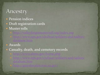  Pension indices
 Draft registration cards
 Muster rolls
 http://valleyforgemusterroll.org/index.asp
 http://www.nps.gov/civilwar/soldiers-and-sailors-
database.htm
 Awards
 Casualty, death, and cemetery records
 http://www.abmc.gov/home.php
 http://www.nps.gov/civilwar/soldiers-and-sailors-
database.htm
 http://gravelocator.cem.va.gov/
 