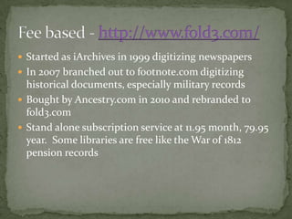  Started as iArchives in 1999 digitizing newspapers
 In 2007 branched out to footnote.com digitizing
historical documents, especially military records
 Bought by Ancestry.com in 2010 and rebranded to
fold3.com
 Stand alone subscription service at 11.95 month, 79.95
year. Some libraries are free like the War of 1812
pension records
 