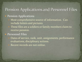  Pension Applications
 Most comprehensive source of information. Can
include letters and pictures
 These files are a soldiers or family members claim to
receive pension.
 Personnel Files
 Dates of service, rank, unit, assignments, performance
evaluations, disciplinary actions.
 Recent records are not online.
 