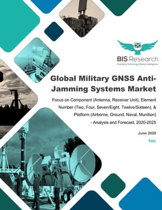 Global Military GNSS Anti-
Jamming Systems Market
Focus on Component (Antenna, Receiver Unit), Element
Number (Two, Four, Seven/Eight, Twelve/Sixteen), &
Platform (Airborne, Ground, Naval, Munition)
- Analysis and Forecast, 2020-2025
June 2020
TOC
 