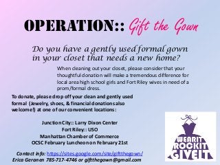 OPERATION:: Gift the Gown
         Do you have a gently used formal gown
         in your closet that needs a new home?
                    When cleaning out your closet, please consider that your
                    thoughtful donation will make a tremendous difference for
                    local area high school girls and Fort Riley wives in need of a
                    prom/formal dress.
To donate, please drop off your clean and gently used
formal (Jewelry, shoes, & financial donations also
welcome!) at one of our convenient locations:

            Junction City:: Larry Dixon Center
                     Fort Riley:: USO
            Manhattan Chamber of Commerce
         OCSC February Luncheon on February 21st
  Contact info: https://sites.google.com/site/giftthegown/
Erica Geranen 785-717-4746 or giftthegown@gmail.com
 
