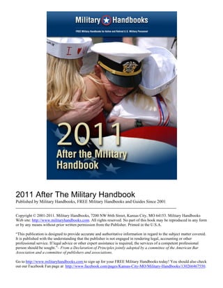 2011 After The Military Handbook
Published by Military Handbooks, FREE Military Handbooks and Guides Since 2001
________________________________________________________________________

Copyright © 2001-2011. Military Handbooks, 7200 NW 86th Street, Kansas City, MO 64153. Military Handbooks
Web site: http://www.militaryhandbooks.com. All rights reserved. No part of this book may be reproduced in any form
or by any means without prior written permission from the Publisher. Printed in the U.S.A.

“This publication is designed to provide accurate and authoritative information in regard to the subject matter covered.
It is published with the understanding that the publisher is not engaged in rendering legal, accounting or other
professional service. If legal advice or other expert assistance is required, the services of a competent professional
person should be sought.”– From a Declaration of Principles jointly adopted by a committee of the American Bar
Association and a committee of publishers and associations.

Go to http://www.militaryhandbooks.com to sign up for your FREE Military Handbooks today! You should also check
out our Facebook Fan page at http://www.facebook.com/pages/Kansas-City-MO/Military-Handbooks/130266467550.
 