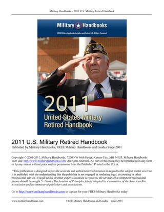 Military Handbooks – 2011 U.S. Military Retired Handbook 




2011 U.S. Military Retired Handbook 
Published by Military Handbooks, FREE Military Handbooks and Guides Since 2001 
________________________________________________________________________ 

Copyright © 2001­2011. Military Handbooks, 7200 NW 86th Street, Kansas City, MO 64153. Military Handbooks 
Web site: http://www.militaryhandbooks.com. All rights reserved. No part of this book may be reproduced in any form 
or by any means without prior written permission from the Publisher. Printed in the U.S.A. 

 “This publication is designed to provide accurate and authoritative information in regard to the subject matter covered. 
It is published with the understanding that the publisher is not engaged in rendering legal, accounting or other 
professional service. If legal advice or other expert assistance is required, the services of a competent professional 
person should be sought.”– From a Declaration of Principles jointly adopted by a committee of the American Bar 
Association and a committee of publishers and associations. 

Go to http://www.militaryhandbooks.com to sign up for your FREE Military Handbooks today!


www.militaryhandbooks.com                      FREE Military Handbooks and Guides – Since 2001 
                                                                                                                      P 
 
