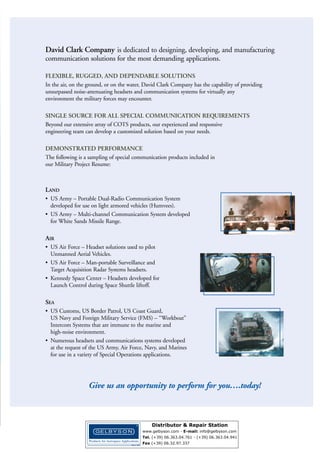 AIR

LAND SEA

M I L I TA RY H E A D S E T S A N D I N T E R C O M S YS T E M S
COMMUNICATION SOLUTIONS FOR
MILITARY/GOVERNMENT PERSONNEL
David Clark Company is dedicated to designing, engineering and manufacturing communication solutions for the most
demanding environments and critical operations. Our headsets ensure clear, crisp communication for military pilots, ground
support crews, Unmanned Aerial Vehicles (UAV) operators and marine crews. These tested and proven products help to
ensure the safety and enhance the performance of military, defense and law enforcement professionals.

Air
■ U.S. Air Force - Air Crew and Special Application Aviation Headsets
■ U.S. Air Force - Headset solutions for piloting UAVs
■ U.S. Air Force - Man-portable Surveillance and Target Acquisition Radar Systems Headsets
■ Aerospace - Headsets developed for Launch Control during Space Shuttle program

Land
■ U.S. Army - Portable Dual-Radio Communication System for Light-Armored Vehicles
■ U.S. Army - Headsets for Ground Support Operations / Two-Way Radio Communications
■ U.S. Army - Multi-Channel Communication System developed for White Sands Missile Range

Sea
■ U.S. Customs, U.S. Border Patrol, U.S. Coast Guard, U.S. Navy and Foreign Military Service
(FMS) - Marine Intercom Systems
■ U.S. Army, Air Force, Navy and Marines - Special Operation Headsets

Wireless
■ Series 9900 Wireless Communication System designed for a wide variety of air, land and sea communications

Specials
■ Our capability for designing and manufacturing special headsets and intercom systems for specific applications
is unmatched in the industry. From prototypes, to real-world trials, to final production, count on David Clark for
quality, reliability and performance.

2

WWW.DAVIDCLARK.COM
Distributor & Repair Station
www.gelbyson.com - E-mail: sales@gelbyson.com
Tel. (+39) 06.363.04.761 - (+39) 06.363.04.941
Fax (+39) 06.32.97.337

 