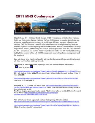 The 2010 and 2011 Military Health System (MHS) Conference at the Gaylord National
Hotel and Convention Center, National Harbor, Md. focused on sharing knowledge and
achieving breakthrough performance in health-care delivery, research, education and
training. Each day featured a specific educational theme with all plenary and breakout
sessions aligned to furthering the goals of the Quadruple Aim and the associated Strategic
Imperatives. Some 4,000 military and civilian medical personnel from the MHS attended
the 2011 conference and another 4,000 watched world wide. The 2010 and 2011 meeting
highlight the journey of the US DOD from episodic care to Population management and
the quadruple

Start with the Air force than Army Navy My talk than Don Berwick and finally Adm Chris Hunter it
will show you the whole road map forward .

So just click on the number on the upper right hand side number between the arrows—

      Slide 87 of 182

http://hosted.mediasite.com/mediasite/Viewer/?peid=cb0603cfc3e444af92fbc27610f2ee871d my
2011 talk starts at 8 mins (slide 17) but you will want to listen to Don Berwick at about 1 hour 12
mins (slide 85)

http://hosted.mediasite.com/mediasite/Viewer/?peid=98001d020d3141e1b7e1ec2611b572e2
here is my 2010 talk (slide 2)


and (slide 16, 17 18,19 20) for the Air force http://hosted.mediasite.com/mediasite/Viewer/?
peid=82f0b4596046483ea0faf630d0b3ad571d the Air force has stabilized the primary care work
force retentions is up 5%.
The Three Surgeon generals show the way to PCMH in their talks go to slide 31 for the Army and
45 for the navy http://hosted.mediasite.com/mediasite/Viewer/?
peid=96b7bd16a41d47789b828aef306ad3671d


Adm Chris hunter this is a great talk starts at the beginning of this link (slide2)
http://hosted.mediasite.com/mediasite/Viewer/?peid=715e6d9e90804eeab8c0a66b5165482f1d

http://hosted.mediasite.com/mediasite/Viewer/?peid=7f31467e7da04e7396b32915011bd5e51d
(Slide 20 is where daschle’s slides start)
 