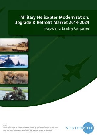 Military Helicopter Modernisation,
Upgrade & Retrofit Market 2014-2024
Prospects for Leading Companies
©notice
This material is copyright by visiongain. It is against the law to reproduce any of this material without the prior
written agreement of visiongain.You cannot photocopy, fax, download to database or duplicate in any other way
any of the material contained in this report. Each purchase and single copy is for personal use only.
 