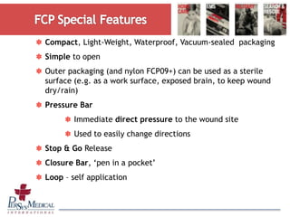 Compact, Light-Weight, Waterproof, Vacuum-sealed packaging
Simple to open
Outer packaging (and nylon FCP09+) can be used as a sterile
surface (e.g. as a work surface, exposed brain, to keep wound
dry/rain)
Pressure Bar
Immediate direct pressure to the wound site
Used to easily change directions
Stop & Go Release
Closure Bar, ‘pen in a pocket’
Loop – self application
 