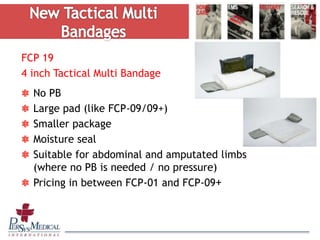 FCP 19
4 inch Tactical Multi Bandage
No PB
Large pad (like FCP-09/09+)
Smaller package
Moisture seal
Suitable for abdominal and amputated limbs
(where no PB is needed / no pressure)
Pricing in between FCP-01 and FCP-09+
 