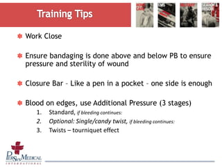 Work Close
Ensure bandaging is done above and below PB to ensure
pressure and sterility of wound
Closure Bar – Like a pen in a pocket – one side is enough
Blood on edges, use Additional Pressure (3 stages)
1. Standard, if bleeding continues:
2. Optional: Single/candy twist, if bleeding continues:
3. Twists – tourniquet effect
 