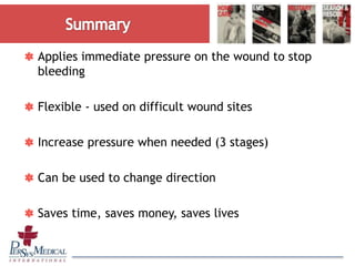 Applies immediate pressure on the wound to stop
bleeding
Flexible - used on difficult wound sites
Increase pressure when needed (3 stages)
Can be used to change direction
Saves time, saves money, saves lives
 