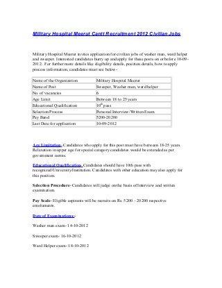 Military Hospital Meerut Cantt Recruitment 2012 Civilian Jobs
Military Hospital Meerut invites application for civilian jobs of washer man, ward helper
and sweeper. Interested candidates hurry up and apply for these posts on or before 10-09-
2012. For further more details like eligibility details, position details, how to apply
process information, candidates must see below-
Name of the Organization Military Hospital Meerut
Name of Post Sweeper, Washer man, ward helper
No. of vacancies 6
Age Limit Between 18 to 25 years
Educational Qualification 10th
pass
Selection Process Personal Interview/Written Exam
Pay Band 5200-20200
Last Date for application 10-09-2012
Age Limitation- Candidates who apply for this post must have between 18-25 years.
Relaxation in upper age for special category candidates would be extended as per
government norms.
Educational Qualification- Candidates should have 10th pass with
recognized/University/Institution. Candidates with other education may also apply for
this position.
Selection Procedure- Candidates will judge on the basis of Interview and written
examination.
Pay Scale- Eligible aspirants will be recruits on Rs. 5200 – 20200 respective
emoluments.
Date of Examinations:-
Washer man exam- 14-10-2012
Sweeper exam- 16-10-2012
Ward Helper exam- 18-10-2012
 