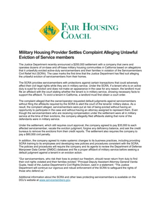 Military Housing Provider Settles Complaint Alleging Unlawful
Eviction of Service members
The Justice Department recently announced a $200,000 settlement with a company that owns and
operates dozens of on-base and off-base military housing communities in California based on allegations
that it unlawfully evicted active-duty servicemembers and their families in violation of the Servicemembers
Civil Relief Act (SCRA). The case marks the first time that the Justice Department has filed suit alleging
the unlawful eviction of servicemembers from their homes.
The SCRA provides servicemembers with protections against certain transactions that could adversely
affect their civil legal rights while they are in military service. Under the SCRA, if a tenant who is on active
duty is sued for eviction and does not make an appearance in the case for any reason, the landlord must
file an affidavit with the court stating whether the tenant is in military service, showing necessary facts to
support the affidavit. To evict a tenant in California, a landlord must first obtain a court order.
The complaint alleged that the owner/operator requested default judgments against servicemembers
without filing the affidavits required by the SCRA to alert the court of the tenants’ military status. As a
result, the complaint alleged, servicemembers were put at risk of being evicted without having an
opportunity to participate in the case and without having an attorney assigned to represent them. Even
though the servicemembers who are receiving compensation under the settlement were all in military
service at the time of their evictions, the company allegedly filed affidavits stating that none of the
defendants were in military service.
Under the settlement, which still requires court approval, the company agreed to pay $35,000 to each
affected servicemember, vacate the eviction judgment, forgive any deficiency balance, and ask the credit
bureaus to remove the evictions from their credit reports. The settlement also requires the company to
pay a $60,000 civil penalty.
In addition, the company agreed to make systemic changes to its business practices, including providing
SCRA training to its employees and developing new policies and procedures consistent with the SCRA.
The policies and procedures will require the company and its agents to review the Department of Defense
Manpower Data Center (DMDC) database and file a proper affidavit of military service before seeking a
default judgment against a tenant in an eviction action.
“Our servicemembers, who risk their lives to protect our freedom, should never return from duty to find
their civil rights violated and their families evicted,” Principal Deputy Assistant Attorney General Vanita
Gupta, head of the Justice Department’s Civil Rights Division, said in a statement. “The Justice
Department will continue our vigorous and robust enforcement of the SCRA to safeguard the rights of
those who defend us.”
Additional information about the SCRA and other laws protecting servicemembers is available on the
DOJ’s website at www.servicemembers.gov.
 