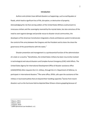 2
Introduction
Authors and scholars have defined disasters as happenings, such as earthquakes or
floods, which lead to significant loss of life, disruption, or destruction of property.
Acknowledging the risk that serving soldiers of the United States Military could present to
innocuous civilians and the sovereignty reserved by the myriad states, but also conscious of the
need to avert against damage and provide rescue to disaster-struck communities, the
developers of the American Constitution integrated a checks and balances system to demarcate
the control of the army between the Congress and the President and to share the share the
governance of the paramilitaries with the states.1
Disaster prevention and management is a quintessential function of the administration
of a state or a country.2
Nonetheless, the United States military has been recurrently involved
in technological and natural disasters and Complex Human Emergency (CHE) relief efforts. The
United States Agency for International Development Office of disaster assistance office
(USAID/OFDA) often requests the U.S. military, through the U.S. Department of Defense, to
participate in international disasters.3
The same office, OFDA, calls upon the assistance of the
military in local eventualities that are beyond their handling capacities.4
Scenes from recent
disasters such as the Hurricane Katrina depicted New Orleans citizens grappling because of
1
(Kapucu, 2011)
2
(Kapucu, 2011)
3
(Coppola, 2010)
4
(2006 Operational Law Handbook, n.d.)
 