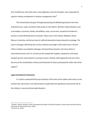 3
their insufficiency. Since that event, many legislators, plus the President, have requested for
superior military envelopment in disaster management roles.5
The United States has gone through devastating and debilitating disasters that have
reduced houses, roads, and other costly assets to mere debris. Weather related disasters such
as tornadoes, hurricanes, floods, and wildfires, have, at one time, caused the President to
present a record 99 declaration for disaster. Places such as the Indiana, Midwest, Illinois,
Missouri, Kentucky, and Kansas have all suffered devastation being reduced to wreckage. The
costs in damages suffered by the country reached record high in 2011 when over a third of
trillion in dollars succumbed to damages. During all these disasters and many others in
international scenes, the U.S. aircraft carriers loaded with supplies, equipment, and troops
showed up early, and assisted in rescuing survivors. Disaster relief appeared to be one of the
key aims of the United States military and thousands of citizens witnessed the softer side of the
soldiers.6
Legal and National Frameworks
It is vital to comprehend the past evolution of the roles of the soldiers with stress on the
present laws, documents, and national plans to appreciate the significance and central role of
the military in natural and manmade disasters.
5
Ronald J. Daniels, Donald F. Kettl, and Howard Kunreuther, On Risk and Disaster: Lessons from Hurricane Katrina
(University of Pennsylvania Press, 2011).
6
(Travis et al., 2013)
 