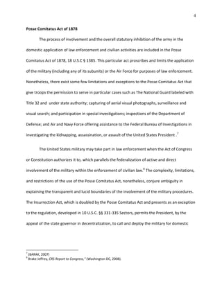 4
Posse Comitatus Act of 1878
The process of involvement and the overall statutory inhibition of the army in the
domestic application of law enforcement and civilian activities are included in the Posse
Comitatus Act of 1878, 18 U.S.C § 1385. This particular act proscribes and limits the application
of the military (including any of its subunits) or the Air Force for purposes of law enforcement.
Nonetheless, there exist some few limitations and exceptions to the Posse Comitatus Act that
give troops the permission to serve in particular cases such as The National Guard labeled with
Title 32 and under state authority; capturing of aerial visual photographs, surveillance and
visual search; and participation in special investigations; inspections of the Department of
Defense; and Air and Navy Force offering assistance to the Federal Bureau of Investigations in
investigating the kidnapping, assassination, or assault of the United States President .7
The United States military may take part in law enforcement when the Act of Congress
or Constitution authorizes it to, which parallels the federalization of active and direct
involvement of the military within the enforcement of civilian law.8
The complexity, limitations,
and restrictions of the use of the Posse Comitatus Act, nonetheless, conjure ambiguity in
explaining the transparent and lucid boundaries of the involvement of the military procedures.
The Insurrection Act, which is doubled by the Posse Comitatus Act and presents as an exception
to the regulation, developed in 10 U.S.C. §§ 331-335 Sectors, permits the President, by the
appeal of the state governor in decentralization, to call and deploy the military for domestic
7
(BARAK, 2007)
8
Brake Jeffrey, CRS Report to Congress,“ (Washington DC, 2008).
 